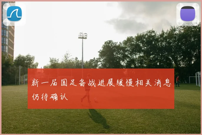新一届国足备战进展缓慢相关消息仍待确认