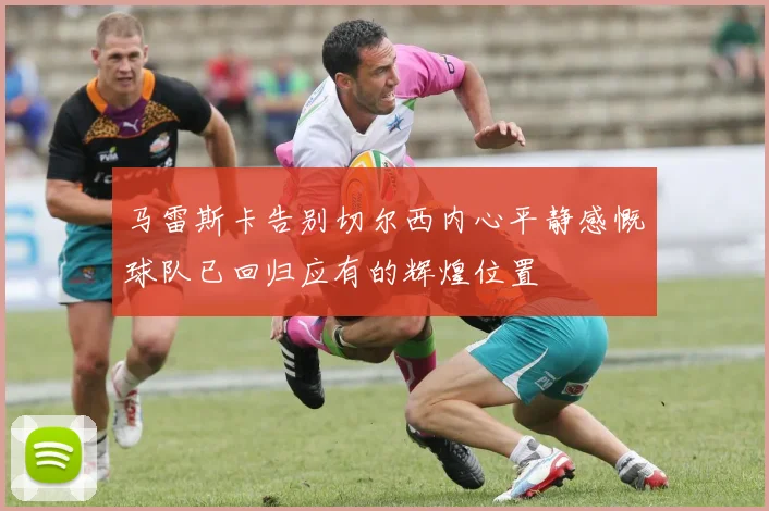 马雷斯卡告别切尔西内心平静感慨球队已回归应有的辉煌位置