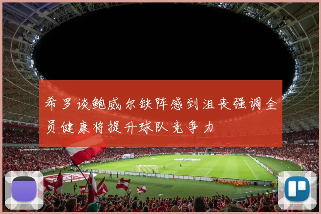 希罗谈鲍威尔缺阵感到沮丧强调全员健康将提升球队竞争力
