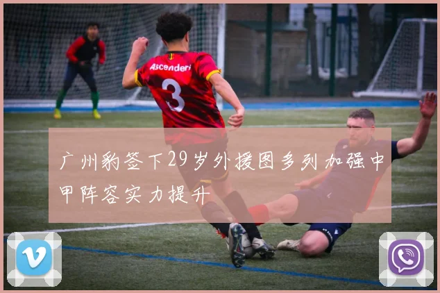 广州豹签下29岁外援图多列加强中甲阵容实力提升