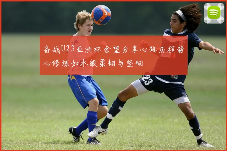 备战U23亚洲杯余望分享心路历程静心修炼如水般柔韧与坚韧