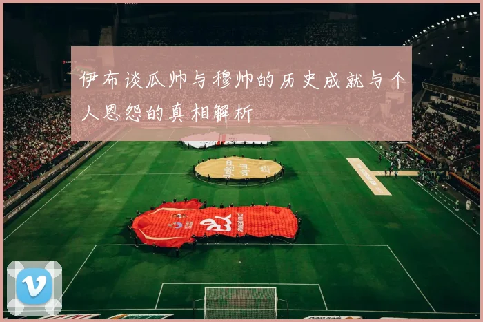 伊布谈瓜帅与穆帅的历史成就与个人恩怨的真相解析