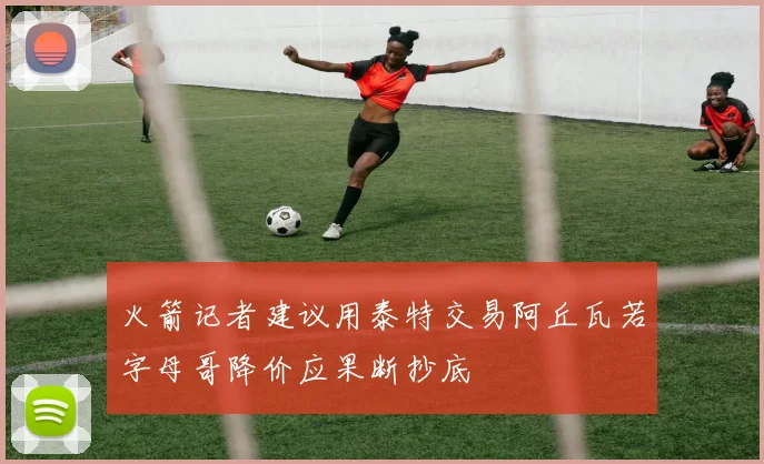 火箭记者建议用泰特交易阿丘瓦若字母哥降价应果断抄底