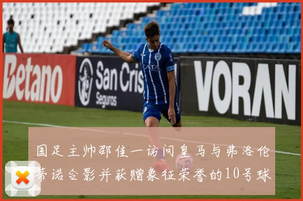 国足主帅邵佳一访问皇马与弗洛伦蒂诺合影并获赠象征荣誉的10号球衣