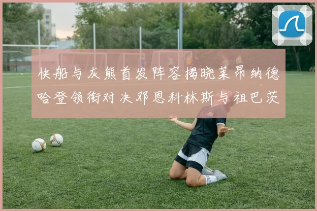 快船与灰熊首发阵容揭晓莱昂纳德哈登领衔对决邓恩科林斯与祖巴茨争锋