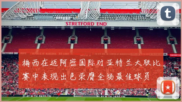 梅西在迈阿密国际对亚特兰大联比赛中表现出色荣膺全场最佳球员
