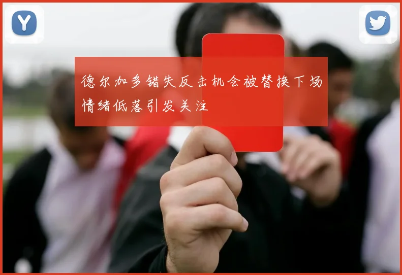 德尔加多错失反击机会被替换下场情绪低落引发关注