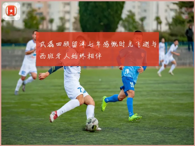 武磊回顾留洋七年感慨时光飞逝与西班牙人始终相伴