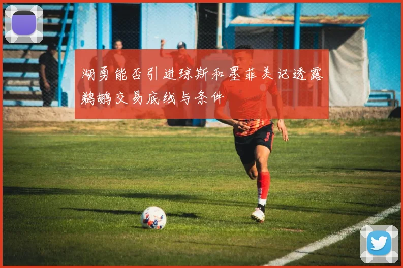 湖勇能否引进琼斯和墨菲美记透露鹈鹕交易底线与条件