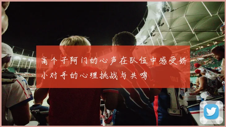 高个子阿门的心声在队伍中感受娇小对手的心理挑战与共鸣