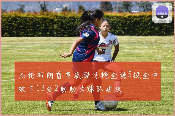 杰伦布朗首节表现惊艳全场5投全中砍下13分2助助力球队进攻