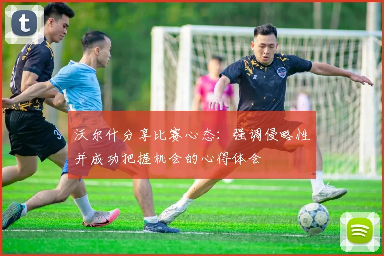 沃尔什分享比赛心态：强调侵略性并成功把握机会的心得体会