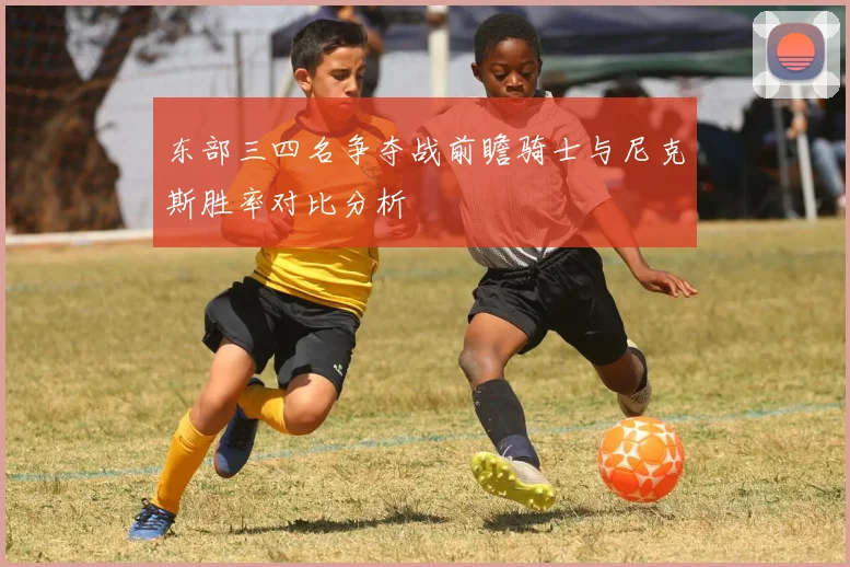 东部三四名争夺战前瞻骑士与尼克斯胜率对比分析