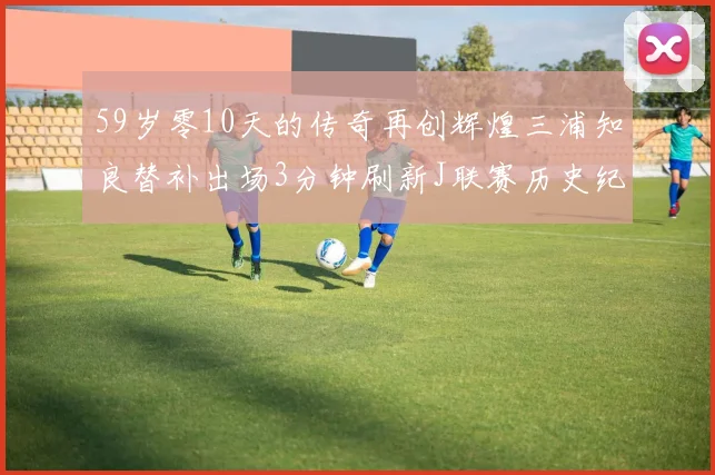 59岁零10天的传奇再创辉煌三浦知良替补出场3分钟刷新J联赛历史纪录