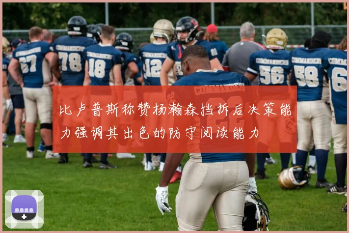 比卢普斯称赞杨瀚森挡拆后决策能力强调其出色的防守阅读能力
