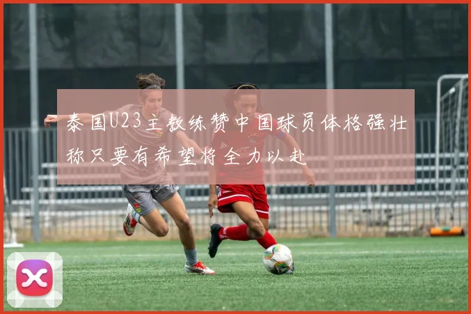 泰国U23主教练赞中国球员体格强壮称只要有希望将全力以赴