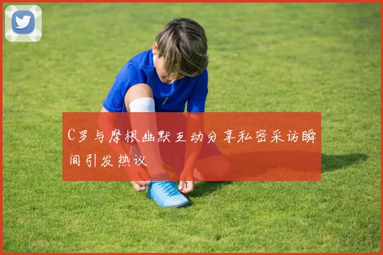 C罗与摩根幽默互动分享私密采访瞬间引发热议