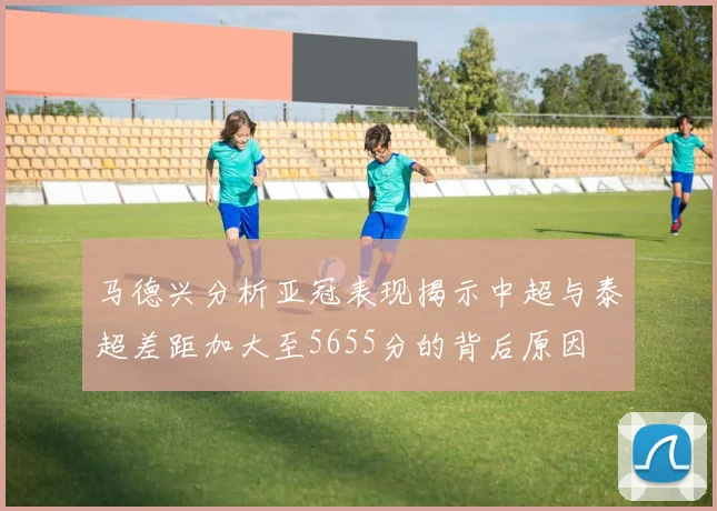 马德兴分析亚冠表现揭示中超与泰超差距加大至5655分的背后原因