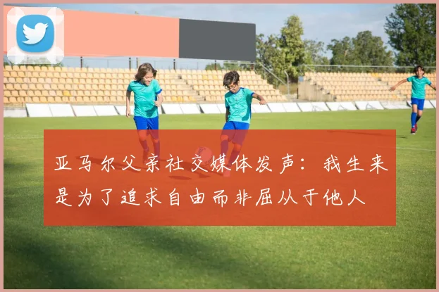 亚马尔父亲社交媒体发声：我生来是为了追求自由而非屈从于他人