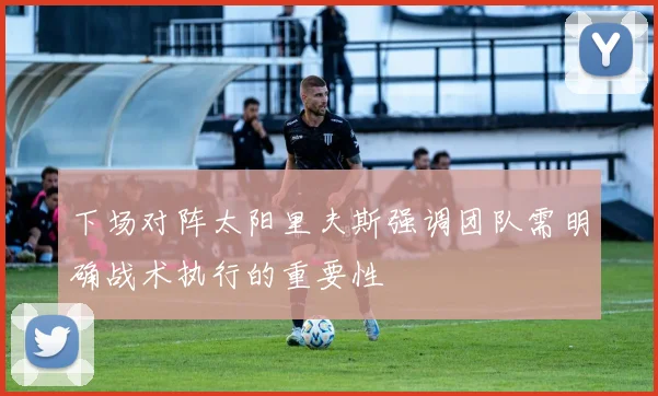 下场对阵太阳里夫斯强调团队需明确战术执行的重要性