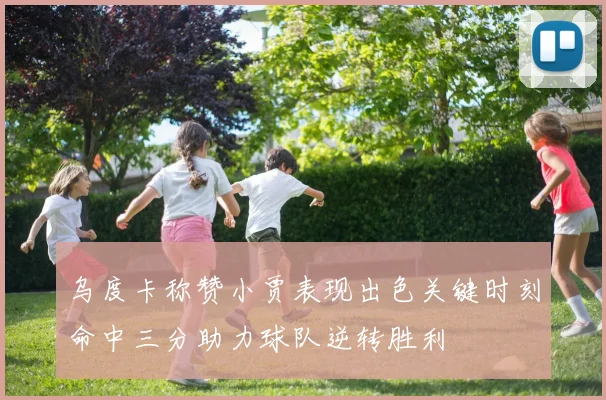 乌度卡称赞小贾表现出色关键时刻命中三分助力球队逆转胜利
