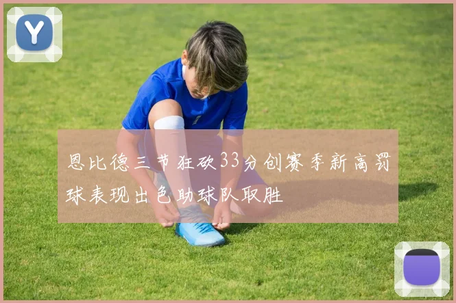 恩比德三节狂砍33分创赛季新高罚球表现出色助球队取胜