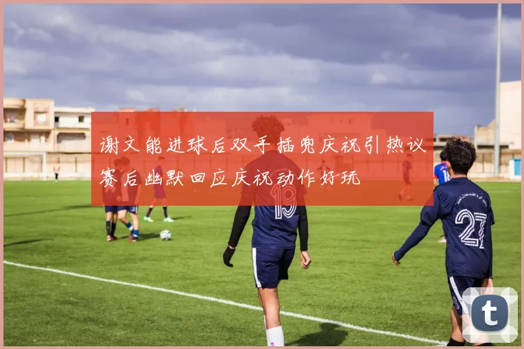 谢文能进球后双手插兜庆祝引热议赛后幽默回应庆祝动作好玩