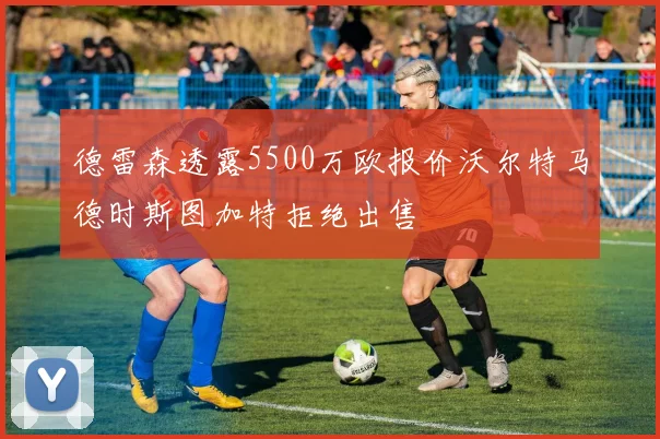 德雷森透露5500万欧报价沃尔特马德时斯图加特拒绝出售