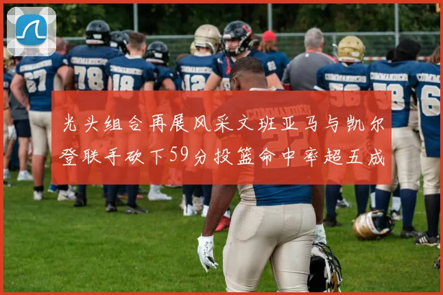 光头组合再展风采文班亚马与凯尔登联手砍下59分投篮命中率超五成