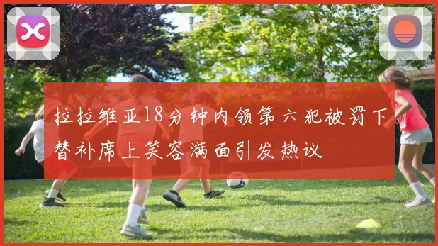 拉拉维亚18分钟内领第六犯被罚下替补席上笑容满面引发热议