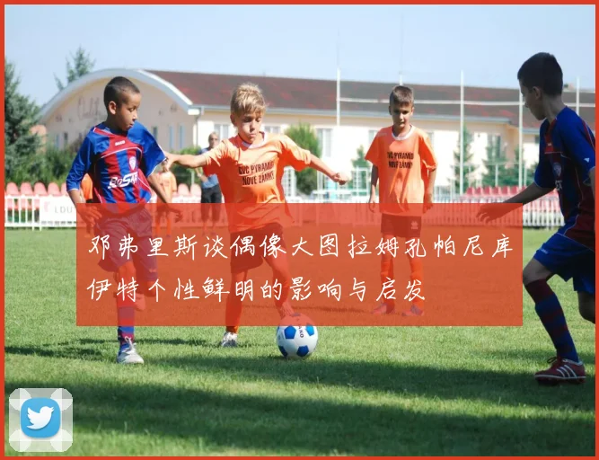 邓弗里斯谈偶像大图拉姆孔帕尼库伊特个性鲜明的影响与启发
