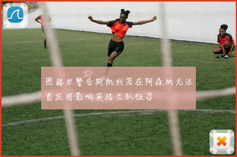图赫尔警告斯凯利若在阿森纳无法首发将影响英格兰队征召