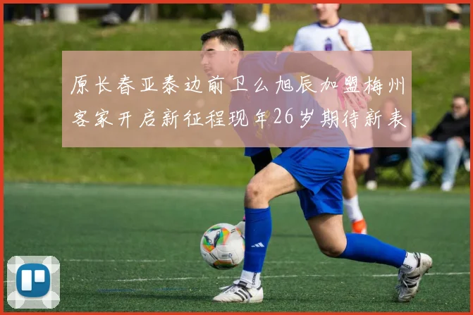 原长春亚泰边前卫么旭辰加盟梅州客家开启新征程现年26岁期待新表现