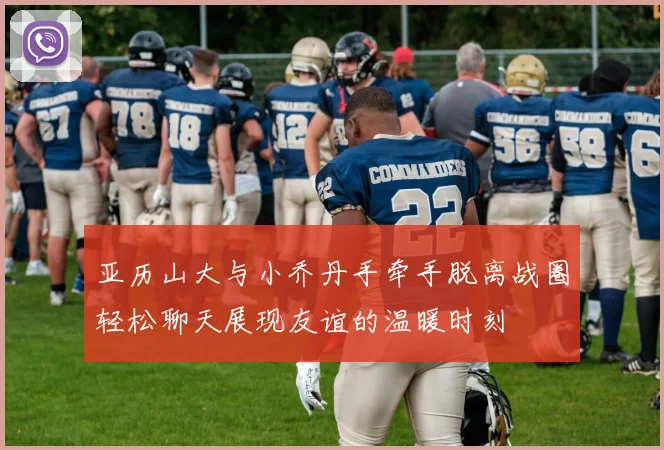 亚历山大与小乔丹手牵手脱离战圈轻松聊天展现友谊的温暖时刻