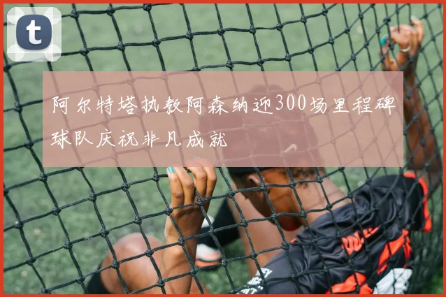 阿尔特塔执教阿森纳迎300场里程碑球队庆祝非凡成就
