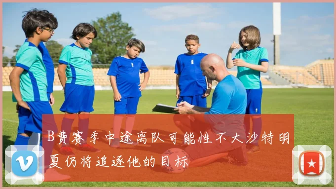 B费赛季中途离队可能性不大沙特明夏仍将追逐他的目标