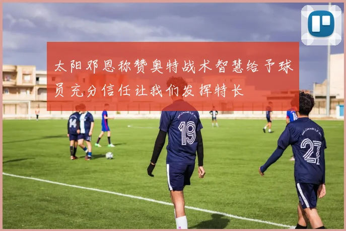 太阳邓恩称赞奥特战术智慧给予球员充分信任让我们发挥特长