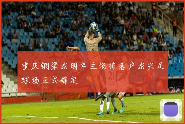 重庆铜梁龙明年主场将落户龙兴足球场正式确定