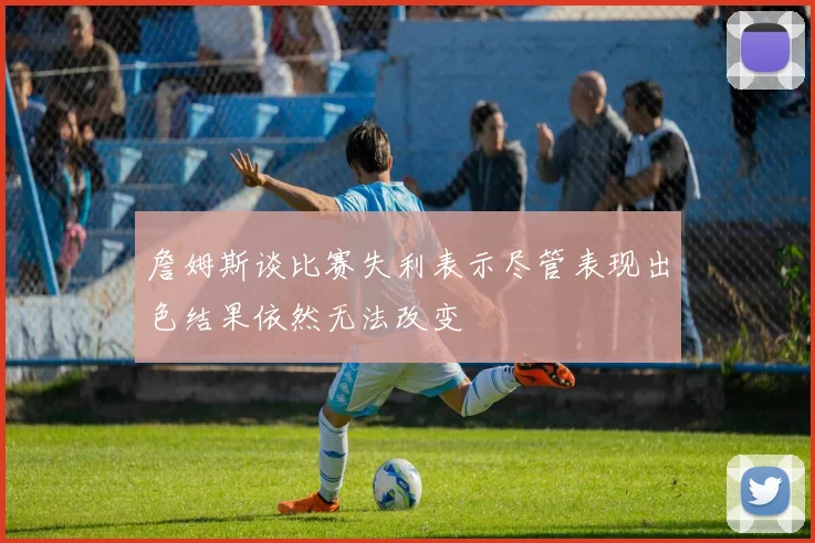 詹姆斯谈比赛失利表示尽管表现出色结果依然无法改变