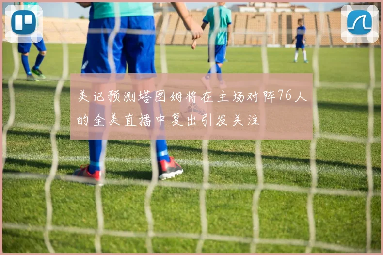 美记预测塔图姆将在主场对阵76人的全美直播中复出引发关注