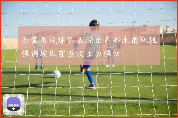 西蒙尼谈球队表现出色却未能取胜强调埃因霍温攻击力强劲