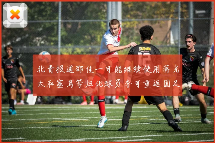 北青报道邵佳一可能继续使用蒋光太和塞鸟等归化球员李可重返国足需进一步沟通