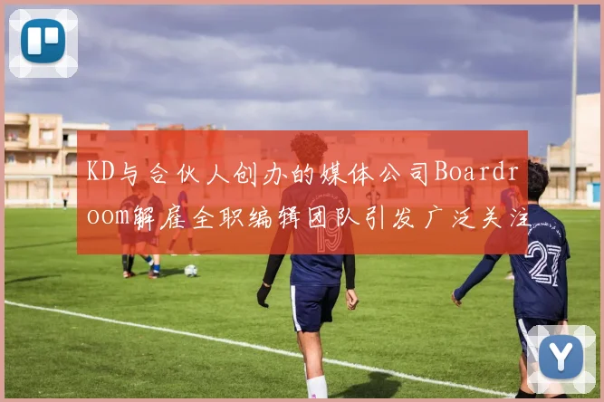 KD与合伙人创办的媒体公司Boardroom解雇全职编辑团队引发广泛关注