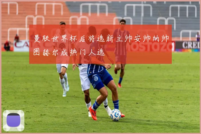 曼联世界杯后将选新主帅安帅纳帅图赫尔成热门人选